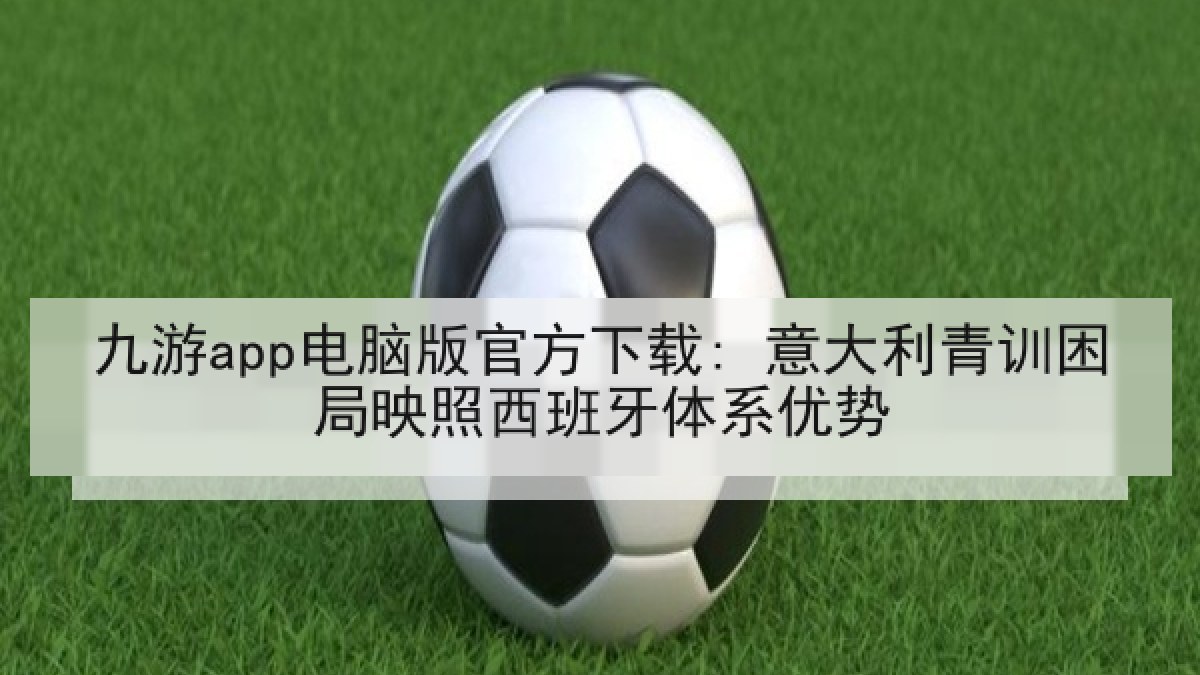 九游app电脑版官方下载: 意大利青训困局映照西班牙体系优势