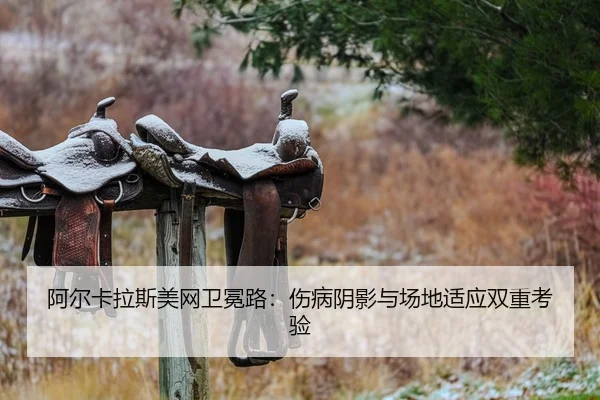 阿尔卡拉斯美网卫冕路：伤病阴影与场地适应双重考验