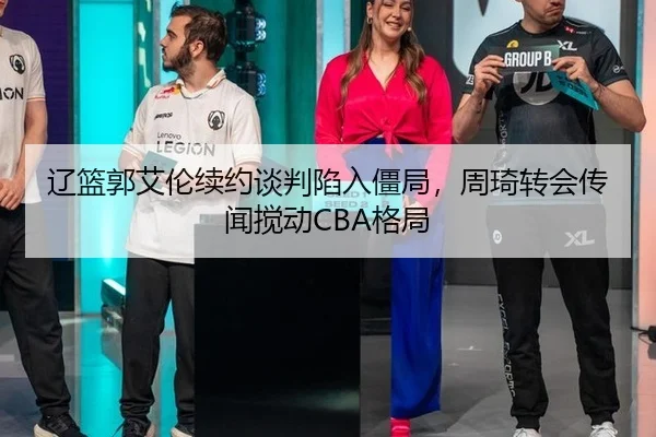 辽篮郭艾伦续约谈判陷入僵局，周琦转会传闻搅动CBA格局