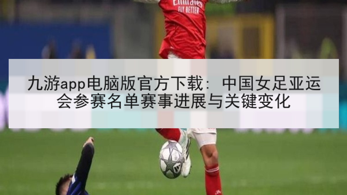 九游app电脑版官方下载: 中国女足亚运会参赛名单赛事进展与关键变化