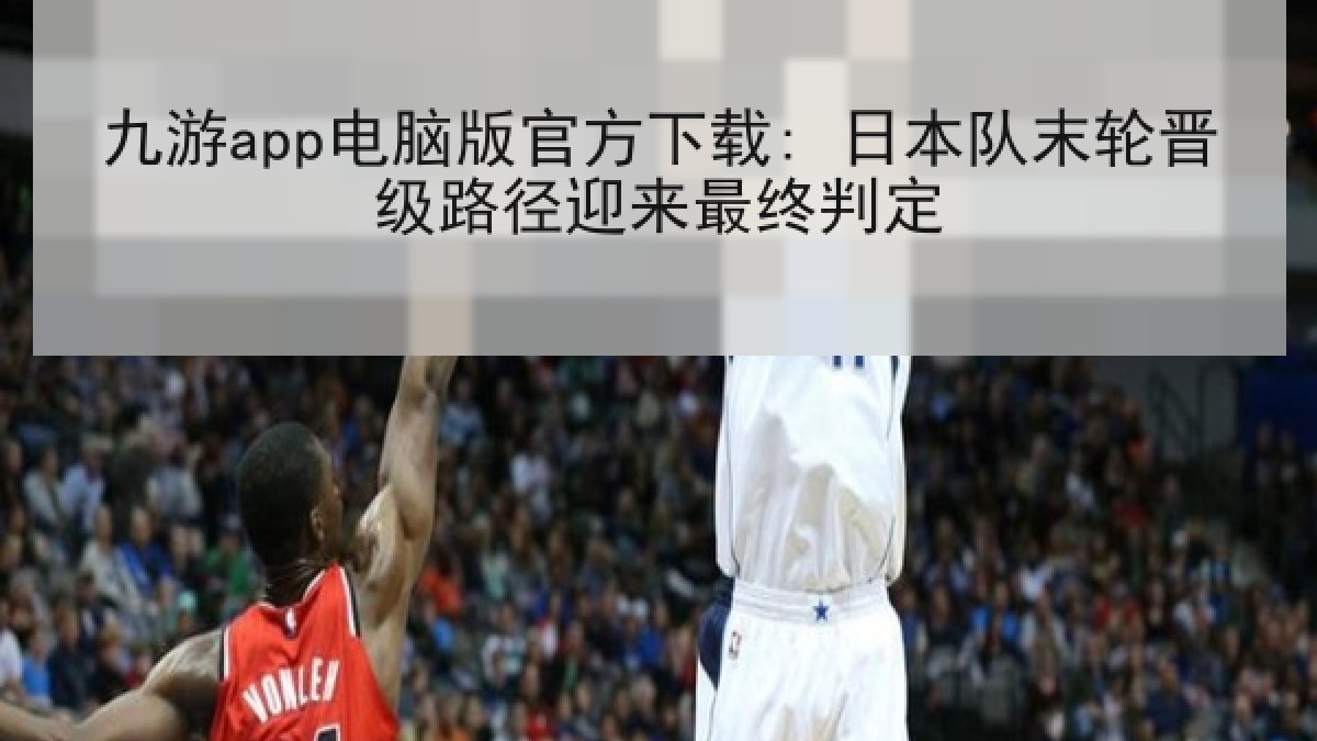 九游app电脑版官方下载: 日本队末轮晋级路径迎来最终判定
