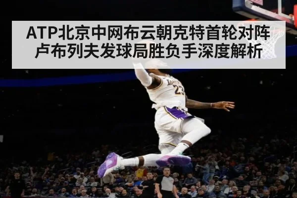 ATP北京中网布云朝克特首轮对阵卢布列夫发球局胜负手深度解析